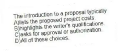 The introduction to a proposal typically
A)lists the proposed project costs.
B)highlights the writer's qualifications.
C)asks for approval or authorization.
D)All of these choices.