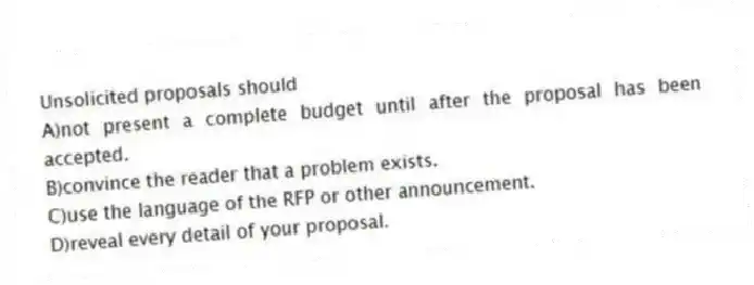 Unsolicited proposals should
A)not present a complete budget until after the proposal has been accepted.
B)convince the reader that a problem exists.
C)use the language of the RFP or other announcement.
D)reveal every detail of your proposal.