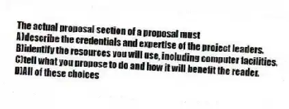 The actual proposal section of a proposal must
A)describe the credentials and expertise of the project leaders.
B)identify the resources you will use, including computer facilities.
C)tell what you propose to do and how it will benefit the reader.
D)All of these choices