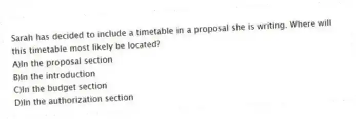 Sarah has decided to include a timetable in a proposal she is writing. Where will this timetable most likely be located?
A)In the proposal section
B)In the introduction
C)In the budget section
D)In the authorization section