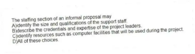 The staffing section of an informal proposal may
A)identify the size and qualifications of the support staff.
B)describe the credentials and expertise of the project leaders.
C)identify resources such as computer facilities that will be used during the project.
D)All of these choices.