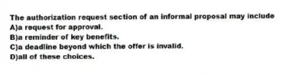 The authorization request section of an informal proposal may include
A)a request for approval.
B)a reminder of key benefits.
C)a deadline beyond which the offer is invalid.
D)all of these choices.