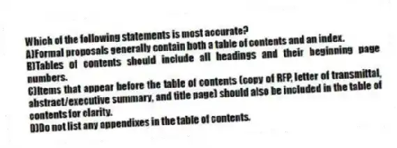 Which of the following statements is most accurate?
A)Formal proposals generally contain both a table of contents and an index.
B)Tables of contents should include all headings and their beginning page numbers.
C)Items that appear before the table of contents (copy of RFP, letter of transmittal, abstract/executive summary, and title page) should also be included in the table of contents for clarity.
D)Do not list any appendixes in the table of contents.