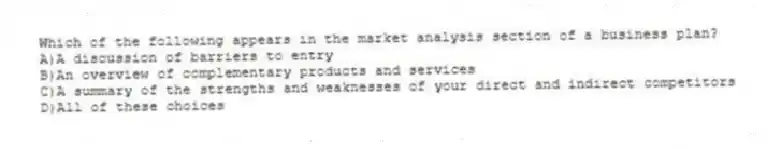 Which of the following appears in the market analysis section of a business plan?
A)A discussion of barriers to entry
B)An overview of complementary products and services
C)A summary of the strengths and weaknesses of your direct and indirect competitors
D)All of these choices