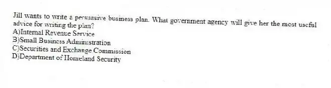 Jill wants to write a persuasive business plan. What government agency will give her the most useful advice for writing the plan?
A)Internal Revenue Service
B)Small Business Administration
C)Securities and Exchange Commission
D)Department of Homeland Security
