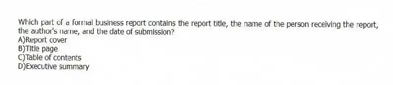 Which part of a formal business report contains the report title, the name of the person receiving the report, the author's name, and the date of submission?
A)Report cover
B)Title page
C)Table of contents
D)Executive summary