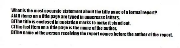 What is the most accurate statement about the title page of a formal report?
A)All items on a title page are typed in uppercase letters.
B)The title is enclosed in quotation marks to make it stand out.
C)The last item on a title page is the name of the author.
D)The name of the person receiving the report comes before the author of the report.