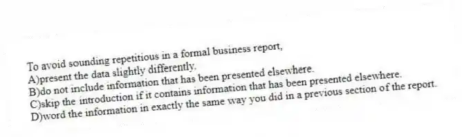 To avoid sounding repetitious in a formal business report,
A)present the data slightly differently.
B)do not include information that has been presented elsewhere.
C)skip the introduction if it contains information that has been presented elsewhere.
D)word the information in exactly the same way you did in a previous section of the report.