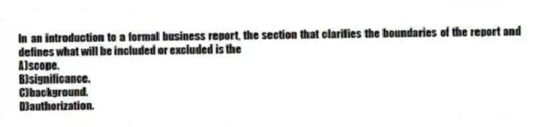 In an introduction to a formal business report, the section that clarifies the boundaries of the report and defines what will be included or excluded is the
A)scope.
B)significance.
C)background.
D)authorization.