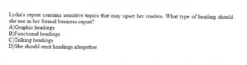 Lydia's report contains sensitive topics that may upset her readers. What type of heading should she use in her formal business report?
A)Graphic headings
B)Functional headings
C)Talking headings
D)She should omit headings altogether.