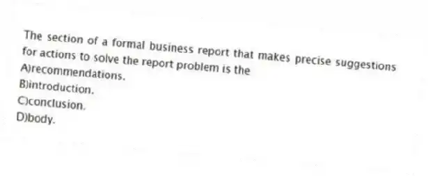 The section of a formal business report that makes precise suggestions for actions to solve the report problem is the
A)recommendations.
B)introduction.
C)conclusion.
D)body.