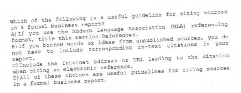 Which of the following is a useful guideline for citing sources in a formal business report? 
A)If you use the Modern Language Association (MLA) referencing format, title this section References.
B)If you borrow words or ideas from unpublished sources, you do not have to include corresponding in-text citations in your report.
C)Include the Internet address or URL leading to the citation when citing an electronic reference.
D)All of these choices are useful guidelines for citing sources in a formal business report.