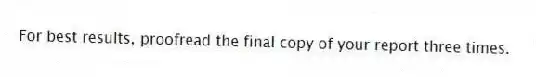 For best results, proofread the final copy of your report three times.