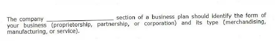 The company ____________________ section of a business plan should identify the form of your business (proprietorship, partnership, or corporation) and its type (merchandising, manufacturing, or service).
