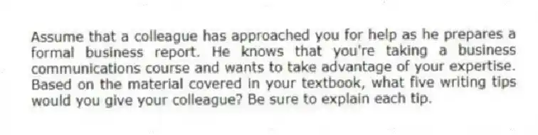 Assume that a colleague has approached you for help as he prepares a formal business report. He knows that you're taking a business communications course and wants to take advantage of your expertise. Based on the material covered in your textbook, what five writing tips would you give your colleague? Be sure to explain each tip.