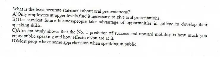 What is the least accurate statement about oral presentations?
A)Only employees at upper levels find it necessary to give oral presentations.
B)The savviest future businesspeople take advantage of opportunities in college to develop their speaking skills.
C)A recent study shows that the No. 1 predictor of success and upward mobility is how much you enjoy public speaking and how effective you are at it.
D)Most people have some apprehension when speaking in public.