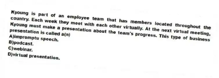 Kyoung is part of an employee team that has members located throughout the country. Each week they meet with each other virtually. At the next virtual meeting, Kyoung must make a presentation about the team's progress. This type of business presentation is called a(n)
A)impromptu speech.
B)podcast.
C)webinar.
D)virtual presentation.