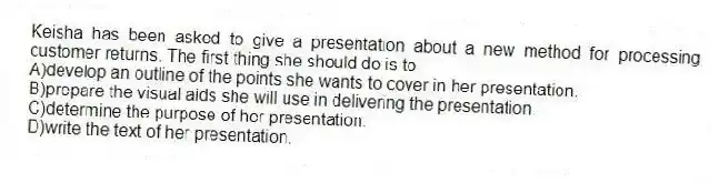 Keisha has been asked to give a presentation about a new method for processing customer returns. The first thing she should do is to
A)develop an outline of the points she wants to cover in her presentation.
B)prepare the visual aids she will use in delivering the presentation.
C)determine the purpose of her presentation.
D)write the text of her presentation.