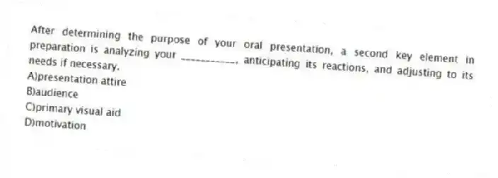 After determining the purpose of your oral presentation, a second key element in preparation is analyzing your ___________, anticipating its reactions, and adjusting to its needs if necessary.
A)presentation attire
B)audience
C)primary visual aid
D)motivation
