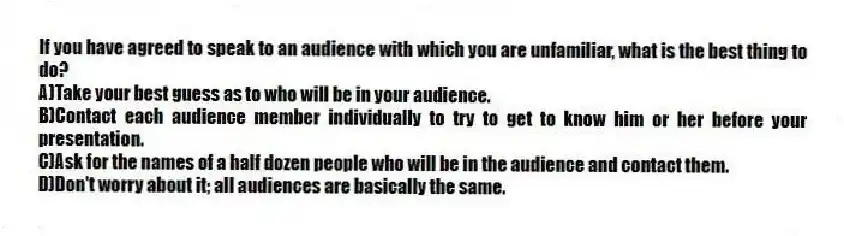 If you have agreed to speak to an audience with which you are unfamiliar, what is the best thing to do?
A)Take your best guess as to who will be in your audience.
B)Contact each audience member individually to try to get to know him or her before your presentation.
C)Ask for the names of a half dozen people who will be in the audience and contact them.
D)Don't worry about it; all audiences are basically the same.