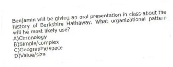 Benjamin will be giving an oral presentation in class about the history of Berkshire Hathaway. What organizational pattern will he most likely use?
A)Chronology
B)Simple/complex
C)Geography/space
D)Value/size