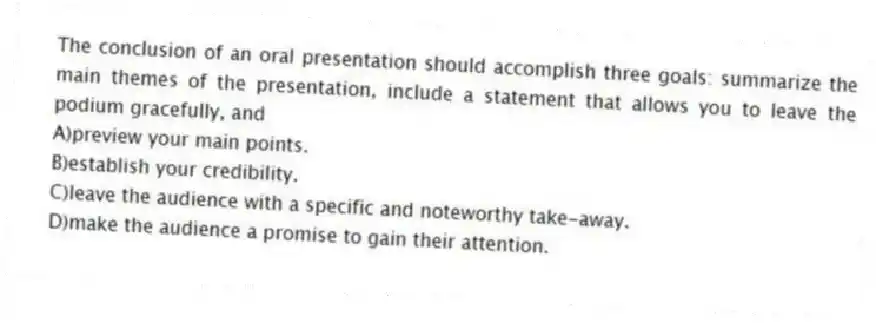 The conclusion of an oral presentation should accomplish three goals: summarize the main themes of the presentation, include a statement that allows you to leave the podium gracefully, and 
A)preview your main points.
B)establish your credibility.
C)leave the audience with a specific and noteworthy take-away.
D)make the audience a promise to gain their attention.