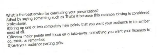 What is the best advice for concluding your presentation?
A)End by saying something such as That's it because this common closing is considered professional.
B)Bring up one or two completely new points that you want your audience to remember most of all.
C)Review major points and focus on a take-away--something you want your listeners to do, think, or remember.
D)Give your audience parting gifts.