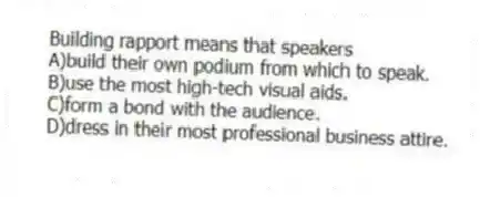 Building rapport means that speakers
A)build their own podium from which to speak.
B)use the most high-tech visual aids.
C)form a bond with the audience.
D)dress in their most professional business attire.