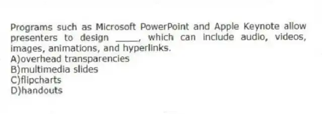 Programs such as Microsoft PowerPoint and Apple Keynote allow presenters to design ____, which can include audio, videos, images, animations, and hyperlinks.
A)overhead transparencies
B)multimedia slides
C)flipcharts
D)handouts