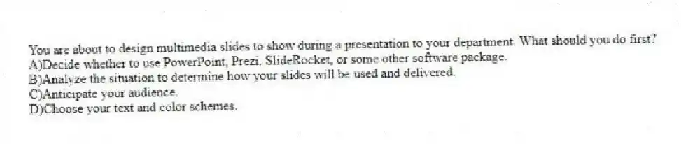 You are about to design multimedia slides to show during a presentation to your department. What should you do first?
A)Decide whether to use PowerPoint, Prezi, SlideRocket, or some other software package.
B)Analyze the situation to determine how your slides will be used and delivered.
C)Anticipate your audience.
D)Choose your text and color schemes.