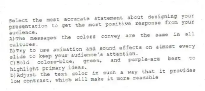Select the most accurate statement about designing your presentation to get the most positive response from your audience.
A)The messages the colors convey are the same in all cultures.
B)Try to use animation and sound effects on almost every slide to keep your audience's attention.
C)Bold colors⎯blue, green, and purple⎯are best to highlight primary ideas.
D)Adjust the text color in such a way that it provides low contrast, which will make it more readable