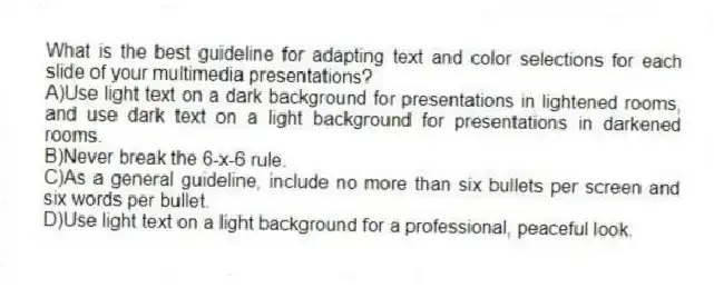 What is the best guideline for adapting text and color selections for each slide of your multimedia presentations?
A)Use light text on a dark background for presentations in lightened rooms, and use dark text on a light background for presentations in darkened rooms.
B)Never break the 6-x-6 rule.
C)As a general guideline, include no more than six bullets per screen and six words per bullet.
D)Use light text on a light background for a professional, peaceful look.