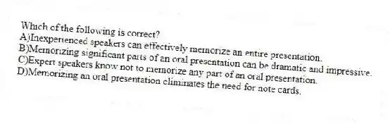 Which of the following is correct?
A)Inexperienced speakers can effectively memorize an entire presentation.
B)Memorizing significant parts of an oral presentation can be dramatic and impressive.
C)Expert speakers know not to memorize any part of an oral presentation.
D)Memorizing an oral presentation eliminates the need for note cards.