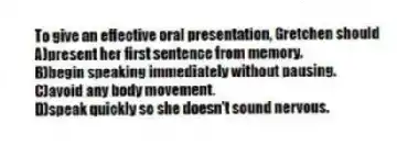 To give an effective oral presentation, Gretchen should 
A)present her first sentence from memory.
B)begin speaking immediately without pausing.
C)avoid any body movement.
D)speak quickly so she doesn't sound nervous.