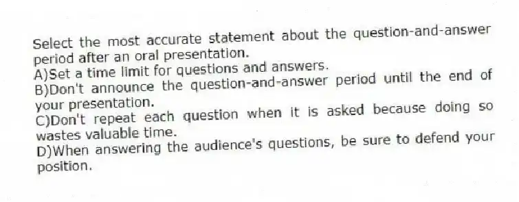 Select the most accurate statement about the question-and-answer period after an oral presentation.
A)Set a time limit for questions and answers.
B)Don't announce the question-and-answer period until the end of your presentation.
C)Don't repeat each question when it is asked because doing so wastes valuable time.
D)When answering the audience's questions, be sure to defend your position.