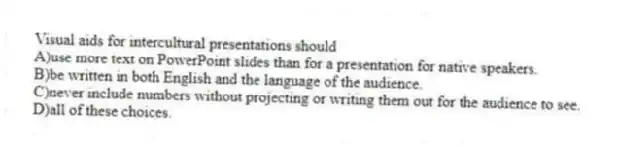 Visual aids for intercultural presentations should
A)use more text on PowerPoint slides than for a presentation for native speakers.
B)be written in both English and the language of the audience.
C)never include numbers without projecting or writing them out for the audience to see.
D)all of these choices.