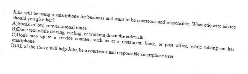 Julia will be using a smartphone for business and want to be courteous and responsible. What etiquette advice should you give her?
A)Speak in low, conversational tones.
B)Don't text while driving, cycling, or walking down the sidewalk.
C)Don't step up to a service counter, such as at a restaurant, bank, or post office, while talking on her smartphone.
D)All of the above will help Julia be a courteous and responsible smartphone user.