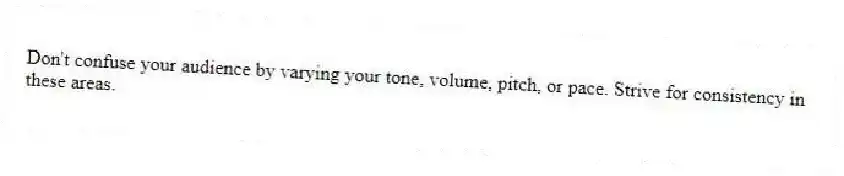 Don't confuse your audience by varying your tone, volume, pitch, or pace. Strive for consistency in these areas.