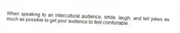 When speaking to an intercultural audience, smile, laugh, and tell jokes as much as possible to get your audience to feel comfortable.