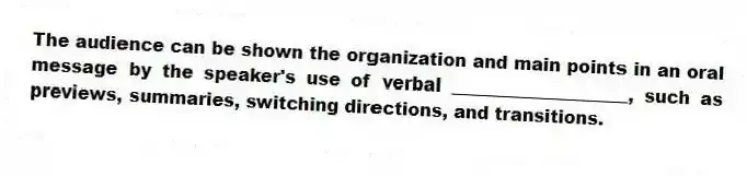 The audience can be shown the organization and main points in an oral message by the speaker's use of verbal ____________________, such as previews, summaries, switching directions, and transitions.