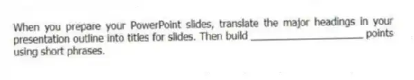 When you prepare your PowerPoint slides, translate the major headings in your presentation outline into titles for slides. Then build ____________________ points using short phrases.