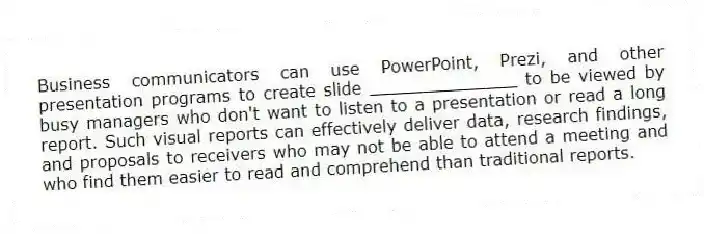 Business communicators can use PowerPoint, Prezi, and other presentation programs to create slide ______________ to be viewed by busy managers who don't want to listen to a presentation or read a long report. Such visual reports can effectively deliver data, research findings, and proposals to receivers who may not be able to attend a meeting and who find them easier to read and comprehend than traditional reports.