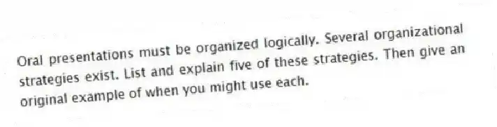 Oral presentations must be organized logically. Several organizational strategies exist. List and explain five of these strategies. Then give an original example of when you might use each.
