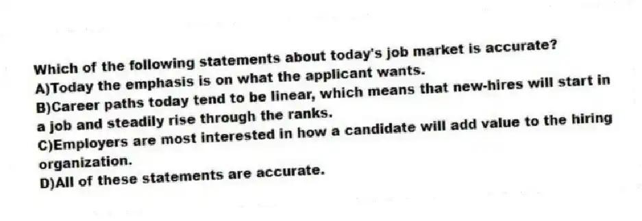 Which of the following statements about today's job market is accurate?
A)Today the emphasis is on what the applicant wants.
B)Career paths today tend to be linear, which means that new-hires will start in a job and steadily rise through the ranks.
C)Employers are most interested in how a candidate will add value to the hiring organization.
D)All of these statements are accurate.