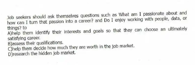 Job seekers should ask themselves questions such as What am I passionate about and how can I turn that passion into a career? and Do I enjoy working with people, data, or things? to
A)help them identify their interests and goals so that they can choose an ultimately satisfying career.
B)assess their qualifications.
C)help them decide how much they are worth in the job market.
D)research the hidden job market.