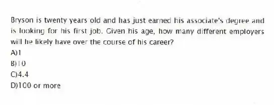 Bryson is twenty years old and has just earned his associate's degree and is looking for his first job. Given his age, how many different employers will he likely have over the course of his career?
A)1
B)10
C)4.4
D)100 or more