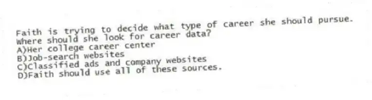 Faith is trying to decide what type of career she should pursue. Where should she look for career data?
A)Her college career center
B)Job-search websites
C)Classified ads and company websites
D)Faith should use all of these sources.