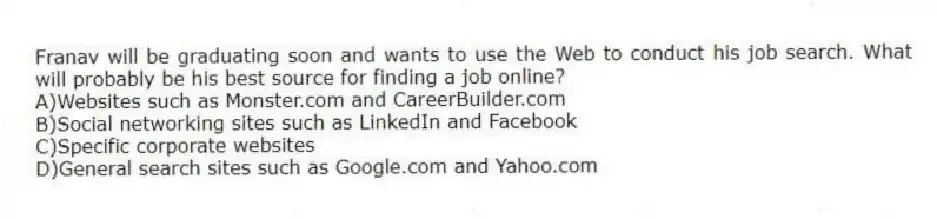 Franav will be graduating soon and wants to use the Web to conduct his job search. What will probably be his best source for finding a job online?
A)Websites such as Monster.com and CareerBuilder.com
B)Social networking sites such as LinkedIn and Facebook
C)Specific corporate websites
D)General search sites such as Google.com and Yahoo.com