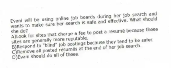 Evani will be using online job boards during her job search and wants to make sure her search is safe and effective. What should she do?
A)Look for sites that charge a fee to post a résumé because these sites are generally more reputable.
B)Respond to "blind" job postings because they tend to be safer.
C)Remove all posted résumés at the end of her job search.
D)Evani should do all of these.