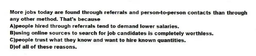 More jobs today are found through referrals and person-to-person contacts than through any other method. That's because
A)people hired through referrals tend to demand lower salaries.
B)using online sources to search for job candidates is completely worthless.
C)people trust what they know and want to hire known quantities.
D)of all of these reasons.
